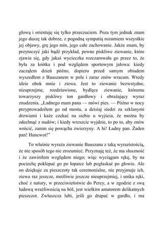 głową i orientuję się tylko przeczuciem. Poza tym jednak znam
jego duszę tak dobrze, z pogodną sympatią rozumiem wszystkie
jej objawy, grę jego min, jego całe zachowanie. Jakże znam, by
przytoczyć jaki bądź przykład, pewne piskliwe ziewanie, które
zjawia się, gdy jakaś wycieczka rozczarowała go przez to, że
była za krótka i pod względem sportowym jałowa: kiedy
zacząłem dzień późno, dopiero przed samym obiadem
wyszedłem z Bauszanem w pole i zaraz znów wracam. Wtedy
idzie obok mnie i ziewa. Jest to ziewanie bezwstydne,
nieuprzejme, rozdziawione, bydlęce ziewanie, któremu
towarzyszy piskliwy ton gardłowy i obrażający wyraz
znudzenia. „Ładnego mam pana — mówi pies. — Późno w nocy
przyprowadziłem go od mostu, a dzisiaj siedzi za szklanymi
drzwiami i każe czekać na siebie u wyjścia, że można by
zdechnąć z nudów; i kiedy wreszcie wyjdzie, to po to, aby znów
wrócić, zanim się powącha zwierzyny. A hi! Ładny pan. Żaden
pan! Huncwot!”
To właśnie wyraża ziewanie Bauszana z taką wyrazistością,
że nie sposób tego nie zrozumieć. Przyznaję też, że ma słuszność
i że zawiniłem względem niego; więc wyciągam rękę, by na
pociechę poklepać go po łopatce lub pogłaskać po głowie. Ale
on dziękuje za pieszczoty tak ceremonialne, nie przyjmuje ich,
ziewa raz jeszcze, możliwie jeszcze nieuprzejmiej, i unika ręki,
choć z natury, w przeciwieństwie do Percy, a w zgodzie z swą
ludową wrażliwością na ból, jest wielkim amatorem delikatnych
pieszczot. Zwłaszcza lubi, jeśli go drapać w gardło, i ma
 