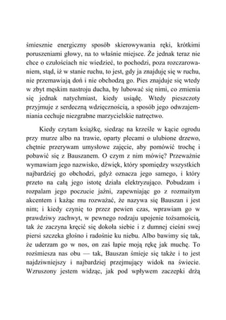 śmiesznie energiczny sposób skierowywania ręki, krótkimi
poruszeniami głowy, na to właśnie miejsce. Że jednak teraz nie
chce o czułościach nic wiedzieć, to pochodzi, poza rozczarowa-
niem, stąd, iż w stanie ruchu, to jest, gdy ja znajduję się w ruchu,
nie przemawiają doń i nie obchodzą go. Pies znajduje się wtedy
w zbyt męskim nastroju ducha, by lubować się nimi, co zmienia
się jednak natychmiast, kiedy usiądę. Wtedy pieszczoty
przyjmuje z serdeczną wdzięcznością, a sposób jego odwzajem-
niania cechuje niezgrabne marzycielskie natręctwo.
Kiedy czytam książkę, siedząc na krześle w kącie ogrodu
przy murze albo na trawie, oparty plecami o ulubione drzewo,
chętnie przerywam umysłowe zajęcie, aby pomówić trochę i
pobawić się z Bauszanem. O czym z nim mówię? Przeważnie
wymawiam jego nazwisko, dźwięk, który spomiędzy wszystkich
najbardziej go obchodzi, gdyż oznacza jego samego, i który
przeto na całą jego istotę działa elektryzująco. Pobudzam i
rozpalam jego poczucie jaźni, zapewniając go z rozmaitym
akcentem i każąc mu rozważać, że nazywa się Bauszan i jest
nim; i kiedy czynię to przez pewien czas, wprawiam go w
prawdziwy zachwyt, w pewnego rodzaju upojenie tożsamością,
tak że zaczyna kręcić się dokoła siebie i z dumnej cieśni swej
piersi szczeka głośno i radośnie ku niebu. Albo bawimy się tak,
że uderzam go w nos, on zaś łapie moją rękę jak muchę. To
rozśmiesza nas obu — tak, Bauszan śmieje się także i to jest
najdziwniejszy i najbardziej przejmujący widok na świecie.
Wzruszony jestem widząc, jak pod wpływem zaczepki drżą
 