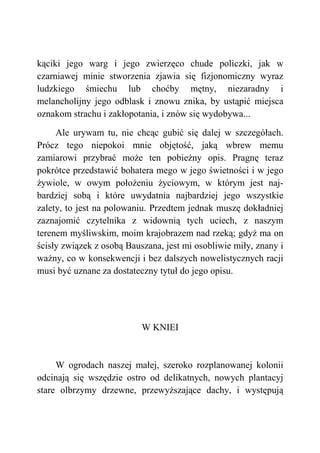 kąciki jego warg i jego zwierzęco chude policzki, jak w
czarniawej minie stworzenia zjawia się fizjonomiczny wyraz
ludzkiego śmiechu lub choćby mętny, niezaradny i
melancholijny jego odblask i znowu znika, by ustąpić miejsca
oznakom strachu i zakłopotania, i znów się wydobywa...
Ale urywam tu, nie chcąc gubić się dalej w szczegółach.
Prócz tego niepokoi mnie objętość, jaką wbrew memu
zamiarowi przybrać może ten pobieżny opis. Pragnę teraz
pokrótce przedstawić bohatera mego w jego świetności i w jego
żywiole, w owym położeniu życiowym, w którym jest naj-
bardziej sobą i które uwydatnia najbardziej jego wszystkie
zalety, to jest na polowaniu. Przedtem jednak muszę dokładniej
zaznajomić czytelnika z widownią tych uciech, z naszym
terenem myśliwskim, moim krajobrazem nad rzeką; gdyż ma on
ścisły związek z osobą Bauszana, jest mi osobliwie miły, znany i
ważny, co w konsekwencji i bez dalszych nowelistycznych racji
musi być uznane za dostateczny tytuł do jego opisu.
W KNIEI
W ogrodach naszej małej, szeroko rozplanowanej kolonii
odcinają się wszędzie ostro od delikatnych, nowych plantacyj
stare olbrzymy drzewne, przewyższające dachy, i występują
 