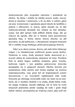 niedwuznacznie jako oryginalne zalesienie i praludność tej
okolicy. Są dumą i ozdobą tej młodej jeszcze osady; oszczę-
dzono je starannie i zachowano, o ile się dało, w całości, gdzie
zaś przy wymierzaniu i ogradzaniu parcel doszło do konfliktu z
jednym z olbrzymów, to znaczy, gdzie okazało się, że taki
srebrzysto-omszały dostojnik stoi właśnie na linii demarka-
cyjnej, tam płot opisuje małe półkole dokoła niego, aby go
włączyć do ogrodu, albo też w betonie muru pozostawiono
uprzejmą lukę, w której starzec sterczy obecnie, na pół
prywatnie, na pół publicznie, z obciążonymi śniegiem konarami
lub w ozdobie swego drobnego, późno puszczającego listowia.
Gdyż są to okazy jesionu, drzewa, jak mało które lubiącego
wilgoć, i to charakteryzuje osobliwość gruntu naszej okolicy.
Niedawne to czasy, kiedy przemysł ludzki skarczował ją i
uczynił zdatną do zamieszkania, piętnaście lat temu. Przedtem
było tu dzikie bagno, siedlisko komarów, gdzie wierzby,
karłowate topole i tym podobne pokrzywione drzewska
przeglądały się w gnijących stawach. Okolica bowiem jest
namuliskiem, kilka metrów pod ziemią znajduje się warstwa
nieprzepuszczalna, więc grunt był od niepamiętnych czasów
moczarowaty i we wszystkich wgłębieniach stała woda.
Osuszono go obniżając zwierciadło rzeki; nie znam się na inży-
nierii, ale w zasadzie chodziło o tę sztukę, dzięki której woda,
nie mogąc wsiąknąć, musiała odpłynąć, tak że teraz na wielu
miejscach podziemne potoki wpadają do rzeki i grunt mógł
nabrać stałości, przynajmniej po większej części; gdyż jeśli kto
 