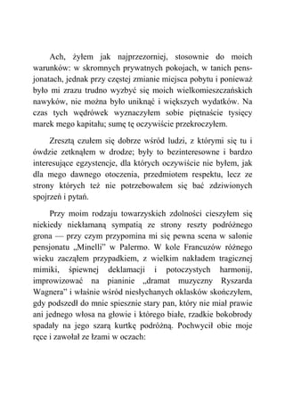 Ach, żyłem jak najprzezorniej, stosownie do moich
warunków: w skromnych prywatnych pokojach, w tanich pens-
jonatach, jednak przy częstej zmianie miejsca pobytu i ponieważ
było mi zrazu trudno wyzbyć się moich wielkomieszczańskich
nawyków, nie można było uniknąć i większych wydatków. Na
czas tych wędrówek wyznaczyłem sobie piętnaście tysięcy
marek mego kapitału; sumę tę oczywiście przekroczyłem.
Zresztą czułem się dobrze wśród ludzi, z którymi się tu i
ówdzie zetknąłem w drodze; były to bezinteresowne i bardzo
interesujące egzystencje, dla których oczywiście nie byłem, jak
dla mego dawnego otoczenia, przedmiotem respektu, lecz ze
strony których też nie potrzebowałem się bać zdziwionych
spojrzeń i pytań.
Przy moim rodzaju towarzyskich zdolności cieszyłem się
niekiedy niekłamaną sympatią ze strony reszty podróżnego
grona — przy czym przypomina mi się pewna scena w salonie
pensjonatu „Minelli” w Palermo. W kole Francuzów różnego
wieku zacząłem przypadkiem, z wielkim nakładem tragicznej
mimiki, śpiewnej deklamacji i potoczystych harmonij,
improwizować na pianinie „dramat muzyczny Ryszarda
Wagnera” i właśnie wśród niesłychanych oklasków skończyłem,
gdy podszedł do mnie spiesznie stary pan, który nie miał prawie
ani jednego włosa na głowie i którego białe, rzadkie bokobrody
spadały na jego szarą kurtkę podróżną. Pochwycił obie moje
ręce i zawołał ze łzami w oczach:
 