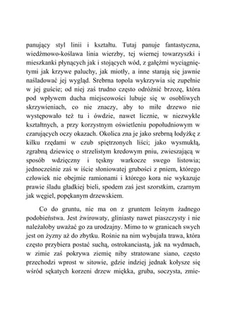 panujący styl linii i kształtu. Tutaj panuje fantastyczna,
wiedźmowo-koślawa linia wierzby, tej wiernej towarzyszki i
mieszkanki płynących jak i stojących wód, z gałęźmi wyciągnię-
tymi jak krzywe paluchy, jak miotły, a inne starają się jawnie
naśladować jej wygląd. Srebrna topola wykrzywia się zupełnie
w jej guście; od niej zaś trudno często odróżnić brzozę, która
pod wpływem ducha miejscowości lubuje się w osobliwych
skrzywieniach, co nie znaczy, aby to miłe drzewo nie
występowało też tu i ówdzie, nawet licznie, w niezwykle
kształtnych, a przy korzystnym oświetleniu popołudniowym w
czarujących oczy okazach. Okolica zna je jako srebrną łodyżkę z
kilku rzędami w czub spiętrzonych liści; jako wysmukłą,
zgrabną dziewicę o strzelistym kredowym pniu, zwieszającą w
sposób wdzięczny i tęskny warkocze swego listowia;
jednocześnie zaś w iście słoniowatej grubości z pniem, którego
człowiek nie obejmie ramionami i którego kora nie wykazuje
prawie śladu gładkiej bieli, spodem zaś jest szorstkim, czarnym
jak węgiel, popękanym drzewskiem.
Co do gruntu, nie ma on z gruntem leśnym żadnego
podobieństwa. Jest żwirowaty, gliniasty nawet piaszczysty i nie
należałoby uważać go za urodzajny. Mimo to w granicach swych
jest on żyzny aż do zbytku. Rośnie na nim wybujała trawa, która
często przybiera postać suchą, ostrokanciastą, jak na wydmach,
w zimie zaś pokrywa ziemię niby stratowane siano, często
przechodzi wprost w sitowie, gdzie indziej jednak kołysze się
wśród sękatych korzeni drzew miękka, gruba, soczysta, zmie-
 