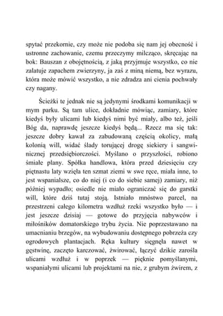 spytać przekornie, czy może nie podoba się nam jej obecność i
ustronne zachowanie, czemu przeczymy milcząco, skręcając na
bok: Bauszan z obojętnością, z jaką przyjmuje wszystko, co nie
zalatuje zapachem zwierzyny, ja zaś z miną niemą, bez wyrazu,
która może mówić wszystko, a nie zdradza ani cienia pochwały
czy nagany.
Ścieżki te jednak nie są jedynymi środkami komunikacji w
mym parku. Są tam ulice, dokładnie mówiąc, zamiary, które
kiedyś były ulicami lub kiedyś nimi być miały, albo też, jeśli
Bóg da, naprawdę jeszcze kiedyś będą... Rzecz ma się tak:
jeszcze dobry kawał za zabudowaną częścią okolicy, małą
kolonią will, widać ślady torującej drogę siekiery i sangwi-
nicznej przedsiębiorczości. Myślano o przyszłości, robiono
śmiałe plany. Spółka handlowa, która przed dziesięciu czy
piętnastu laty wzięła ten szmat ziemi w swe ręce, miała inne, to
jest wspanialsze, co do niej (i co do siebie samej) zamiary, niż
później wypadło; osiedle nie miało ograniczać się do garstki
will, które dziś tutaj stoją. Istniało mnóstwo parcel, na
przestrzeni całego kilometra wzdłuż rzeki wszystko było — i
jest jeszcze dzisiaj — gotowe do przyjęcia nabywców i
miłośników domatorskiego trybu życia. Nie poprzestawano na
umacnianiu brzegów, na wybudowaniu dostępnego pobrzeża czy
ogrodowych plantacjach. Ręka kultury sięgnęła nawet w
gęstwinę, zaczęto karczować, żwirować, łączyć dzikie zarośla
ulicami wzdłuż i w poprzek — pięknie pomyślanymi,
wspaniałymi ulicami lub projektami na nie, z grubym żwirem, z
 