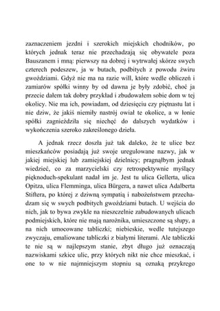 zaznaczeniem jezdni i szerokich miejskich chodników, po
których jednak teraz nie przechadzają się obywatele poza
Bauszanem i mną: pierwszy na dobrej i wytrwałej skórze swych
czterech podeszew, ja w butach, podbitych z powodu żwiru
gwoździami. Gdyż nie ma na razie will, które wedle obliczeń i
zamiarów spółki winny by od dawna je były zdobić, choć ja
przecie dałem tak dobry przykład i zbudowałem sobie dom w tej
okolicy. Nie ma ich, powiadam, od dziesięciu czy piętnastu lat i
nie dziw, że jakiś niemiły nastrój owiał te okolice, a w łonie
spółki zagnieździła się niechęć do dalszych wydatków i
wykończenia szeroko zakreślonego dzieła.
A jednak rzecz doszła już tak daleko, że te ulice bez
mieszkańców posiadają już swoje uregulowane nazwy, jak w
jakiej miejskiej lub zamiejskiej dzielnicy; pragnąłbym jednak
wiedzieć, co za marzycielski czy retrospektywnie myślący
pięknoduch-spekulant nadał im je. Jest tu ulica Gellerta, ulica
Opitza, ulica Flemminga, ulica Bürgera, a nawet ulica Adalberta
Stiftera, po której z dziwną sympatią i nabożeństwem przecha-
dzam się w swych podbitych gwoździami butach. U wejścia do
nich, jak to bywa zwykle na nieszczelnie zabudowanych ulicach
podmiejskich, które nie mają narożnika, umieszczone są słupy, a
na nich umocowane tabliczki; niebieskie, wedle tutejszego
zwyczaju, emaliowane tabliczki z białymi literami. Ale tabliczki
te nie są w najlepszym stanie, zbyt długo już oznaczają
nazwiskami szkice ulic, przy których nikt nie chce mieszkać, i
one to w nie najmniejszym stopniu są oznaką przykrego
 
