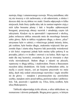 nastroju, klapy i zatamowanego rozwoju. Wiszą zaniedbane; nikt
się nie troszczy o ich zachowanie, o ich odnowienie, a słońce i
deszcze dały im się dobrze we znaki. Emalia odprysnęła w kilku
miejscach, białe litery zjadła rdza, tak że zamiast napisów zieją z
nich tylko brunatne plamy i luki z brzydko ząbkowanymi
brzegami, przerywają obrazy nazwisk i utrudniają często ich
odczytanie. Kiedym się tu sprowadził i zapoznawał z okolicą,
jedna zwłaszcza tablica zmuszała mnie do mozolnego łamania
sobie głowy. Była to tablica wyjątkowo długa, a słowo „ulica”
utrzymane było w całości; z właściwego jednak imienia, które,
jak rzekłem, było bardzo długie, znakomita większość liter po-
została ślepa i zżarta rdzą: brązowe luki pozwalały wnioskować
o ich ilości: rozpoznać jednak było można tylko połowę S na
początku, jakieś e w środku i znowuż e na końcu. Było tego za
mało dla mej bystrości, uważałem, że jest to równanie o zbyt
wielu niewiadomych. Stałem długo z rękami na plecach,
wpatrzony w długą tablicę, i studiowałem. Potem z Bauszanem
ruszyłem dalej chodnikiem. Ale kiedy wyobrażałem sobie, że
myślę o czymś innym., coś po kryjomu pracowało we mnie
dalej, duch mój szukał zniszczonego nazwiska i nagle strzeliło
mi do głowy — stanąłem i przestraszyłem się: zawróciłem
szybko, stanąłem znów przed tablicą, porównywałem i próbowa-
łem. Tak, pasowało i zgadzało się. Ulica, którą szedłem, była
ulicą Shakespeare'a.
Tabliczki odpowiadają ściśle ulicom, a ulice tabliczkom: są
rozmarzone i dziwnie podupadłe. Biegną przez gąszcz, w którym
 