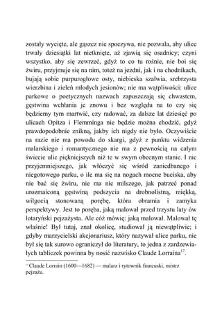 zostały wycięte, ale gąszcz nie spoczywa, nie pozwala, aby ulice
trwały dziesiątki lat nietknięte, aż zjawią się osadnicy; czyni
wszystko, aby się zewrzeć, gdyż to co tu rośnie, nie boi się
żwiru, przyjmuje się na nim, toteż na jezdni, jak i na chodnikach,
bujają sobie purpurogłowe osty, niebieska szałwia, srebrzysta
wierzbina i zieleń młodych jesionów; nie ma wątpliwości: ulice
parkowe o poetycznych nazwach zapuszczają się chwastem,
gęstwina wchłania je znowu i bez względu na to czy się
będziemy tym martwić, czy radować, za dalsze lat dziesięć po
ulicach Opitza i Flemminga nie będzie można chodzić, gdyż
prawdopodobnie znikną, jakby ich nigdy nie było. Oczywiście
na razie nie ma powodu do skargi, gdyż z punktu widzenia
malarskiego i romantycznego nie ma z pewnością na całym
świecie ulic piękniejszych niż te w swym obecnym stanie. I nic
przyjemniejszego, jak włóczyć się wśród zaniedbanego i
niegotowego parku, o ile ma się na nogach mocne buciska, aby
nie bać się żwiru, nie ma nic milszego, jak patrzeć ponad
urozmaiconą gęstwiną podszycia na drobnolistną, miękką,
wilgocią stonowaną porębę, która obramia i zamyka
perspektywy. Jest to poręba, jaką malował przed trzystu laty ów
lotaryński pejzażysta. Ale cóż mówię: jaką malował. Malował tę
właśnie! Był tutaj, znał okolicę, studiował ją niewątpliwie; i
gdyby marzycielski akcjonariusz, który nazywał ulice parku, nie
był się tak surowo ograniczył do literatury, to jedna z zardzewia-
łych tabliczek powinna by nosić nazwisko Claude Lorraina17
.
17
Claude Lorrain (1600—1682) — malarz i rytownik francuski, mistrz
pejzażu.
 