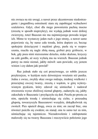 nie zwraca na nie uwagi, a nawet przez akcentowane niedostrze-
ganie i pogardliwą ostrożność stara się zapobiegać wybuchowi
szaleństwa. Gdyż, choć dla mego powonienia pachną mocno
(zresztą w sposób nieprzykry), nie wydają jednak woni dzikiej
zwierzyny, toteż Bauszan nie ma najmniejszego powodu ścigać
ich. Mimo to wystarczy jeden ruch z jego strony, a nawet samo
pojawienie się, by naraz cała trzoda, która dopiero co, becząc
spokojnie dziecięcymi i męskimi głosy, pasła się w rozpro-
szeniu, rzuciła się nagle zbitą masą, grzbiet przy grzbiecie, w
bok, gdy poza nimi nierozumne dziecko, nisko skulone, krzyczy
na całe gardło, aż oczy wyłażą mu na wierzch. Bauszan jednak
patrzy na mnie niemal, jakby mówił: sam powiedz, czy jestem
winien i czy dałem jaki powód?
Raz jednak stało się coś przeciwnego, co robiło jeszcze
przykrzejsze, w każdym razie dziwniejsze wrażenie niż panika.
Jedna z owiec, zwykły okaz swego rodzaju, średniej wielkości i
przeciętnej owczej twarzy, zresztą z wąskim, w górę wykrzy-
wionym pyskiem, który zdawał się uśmiechać i nadawał
stworzeniu wyraz złośliwej niemal głupoty, zadurzyła się, jakby
zakochała w Bauszanie i przyłączyła się doń. Poszła po prostu za
nim, opuściła trzodę i uśmiechając się cicho, z przesadną
głupotą, towarzyszyła Bauszanowi wszędzie, dokądkolwiek się
zwrócił. Pies opuścił drogę, owca za nim; on zaczął biec, ona
również puściła się cwałem; on stanął, ona to samo tuż za nim,
uśmiechając się tajemniczo. Niezadowolenie i zakłopotanie
malowały się na twarzy Bauszana i rzeczywiście położenie jego
 