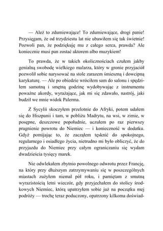— Ależ to zdumiewające! To zdumiewające, drogi panie!
Przysięgam, że od trzydziestu lat nie ubawiłem się tak świetnie!
Pozwoli pan, że podziękuję mu z całego serca, prawda? Ale
koniecznie musi pan zostać aktorem albo muzykiem!
To prawda, że w takich okolicznościach czułem jakby
genialną swobodę wielkiego malarza, który w gronie przyjaciół
pozwolił sobie narysować na stole zarazem śmieszną i dowcipną
karykaturę. — Ale po obiedzie wróciłem sam do salonu i spędzi-
łem samotną i smętną godzinę wydobywając z instrumentu
poważne akordy, wyrażające, jak mi się zdawało, nastrój, jaki
budził we mnie widok Palerma.
Z Sycylii skoczyłem przelotnie do Afryki, potem udałem
się do Hiszpanii i tam, w pobliżu Madrytu, na wsi, w zimie, w
posępne, deszczowe popołudnie, uczułem po raz pierwszy
pragnienie powrotu do Niemiec — i konieczność w dodatku.
Gdyż pomijając to, że zacząłem tęsknić do spokojnego,
regularnego i osiadłego życia, nietrudno mi było obliczyć, że do
przyjazdu do Niemiec przy całym ograniczaniu się wydam
dwadzieścia tysięcy marek.
Nie odwlekałem zbytnio powolnego odwrotu przez Francję,
na który przy dłuższym zatrzymywaniu się w poszczególnych
miastach zużyłem niemal pół roku, i pamiętam z smutną
wyrazistością letni wieczór, gdy przyjechałem do stolicy środ-
kowych Niemiec, którą upatrzyłem sobie już na początku mej
podróży — trochę teraz poduczony, opatrzony kilkoma doświad-
 