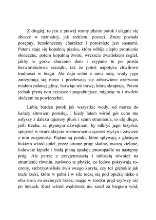 Z drugiej, to jest z prawej strony płynie potok i ciągnie się
zbocze w rozmaitej, jak rzekłem, postaci. Zrazu posiada
posępny, bezsłoneczny charakter i porośnięte jest sosnami.
Potem staje się kopalnią piasku, która odbija ciepło promienie
słoneczne, potem kopalnią żwiru, wreszcie zwaliskiem cegieł,
jakby w górze zburzono dom i zsypano tu po prostu
bezwartościowe szczątki, tak że potok napotyka chwilowo
trudności w biegu. Ale daje sobie z nimi radę, wody jego
zatrzymują się nieco i przelewają się zabarwione czerwono
miałem palonej gliny, barwiąc też trawę, którą skrapiają. Potem
jednak płyną tym czystsze i pogodniejsze, migocąc tu i ówdzie
słońcem na powierzchni.
Lubię bardzo potok jak wszystkie wody, od morza do
kałuży sitowiem porosłej, i kiedy latem wśród gór ucho me
usłyszy z daleka tajemny plusk i szum strumienia, to idę długo,
jeśli trzeba, za płynnym dźwiękiem, by odkryć jego łożysko,
spojrzeć w twarz skrycie rozmownemu synowi wyżyn i zawrzeć
z nim znajomość. Piękne są potoki, które spływają z głośnym
hukiem wśród jodeł, przez strome progi skalne, tworzą zielone,
lodowate kipiele i białą pianą spadają prostopadle na następny
próg. Ale patrzę z przyjemnością i miłością również na
strumienie równin, zarówno te płytkie, co ledwo pokrywają to-
czony, srebrzystośliski żwir swego koryta, czy też głębokie jak
małe rzeki, które w pełni i w sile toczą się pod opieką nisko z
obu stron zwieszonych brzóz, mając w środku prąd szybszy niż
po bokach. Któż wśród wędrówek nie szedł za biegiem wód,
 