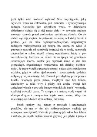 jeśli tylko miał wolność wyboru? Siła przyciągania, jaką
wywiera woda na człowieka, jest naturalna i sympatycznego
rodzaju. Człowiek jest dzieckiem wody, w dziewięciu
dziesiątych składa się z niej nasze ciało i w pewnym stadium
naszego rozwoju przed urodzeniem posiadamy skrzela. Co do
siebie wyznaję chętnie, że patrzenie na wodę, w każdej formie i
postaci, jest dla mnie najbezpośredniejszym, najgłębszym
rodzajem rozkoszowania się naturą, ba, sądzę, że tylko to
patrzenie pozwala mi naprawdę pogrążyć się w sobie, naprawdę
zapomnieć o sobie, stopić własną ograniczoną istotę z po-
wszechnością. Patrzenie to, nawet nie na śpiące lub grzmiąco-
szturmujące morze, zdolne jest wprawić mnie w stan tak
głębokiego, organicznego rozmarzenia, tak dalekiej nieobec-
ności, że tracę wszelkie poczucie czasu i nuda staje się pojęciem
nijakim, gdyż w takim zjednoczeniu i towarzystwie godziny
upływają mi jak minuty. Ale również przechylony przez poręcz
kładki, wiodącej przez potok, mógłbym stać bez końca,
zapatrzony w toki, wiry i prądy, nie czując trwogi lub
zniecierpliwienia z powodu innego toku dokoła mnie i we mnie,
szybkiej ucieczki czasu. Ta sympatia z naturą wody czyni mi
dlatego drogim i cennym ten wąski szmat ziemi, który za-
mieszkuję, że z dwóch stron oblany jest wodą.
Potok tutejszy jest jednym z prostych i serdecznych
potoków, nie ma w nim nic nadzwyczajnego, cechuje go
uprzejma przeciętność. Naiwnie przeźroczy jak szkło, bez fałszu
i obłudy, ani myśli mętem udawać głębinę, jest płytki i jasny i
 