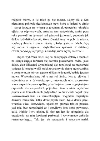 rozgwar morza, o ile mieć go nie można. Łączy się z tym
nieustanny pokrzyk niezliczonych mew, które w jesieni, w zimie
i nawet jeszcze na wiosnę z głodnym skrzeczeniem okrążają
ujścia rur odpływowych, szukając tam pożywienia, zanim pora
roku pozwoli im bytować nad górnymi jeziorami, podobnie jak
dzikie i półdzikie kaczki, które również tutaj, w pobliżu miasta,
spędzają chłodne i zimne miesiące, kołyszą się na falach, dają
się unosić wirującemu, chybotliwemu spadowi, w ostatniej
chwili porywają się z progu i osiadają znów wyżej na rzece...
Rejon wybrzeża dzieli się na następujące człony i stopnie:
na skraju zagaja roztacza się szeroka płaszczyzna żwiru, jako
dalszy ciąg kilkakroć wymienianej alei topolowej na przestrzeni
jakiegoś kilometra w dół rzeki, to znaczy do domu przewoźnika;
o domu tym, za którym gąszcz zbliża się do rzeki, będzie jeszcze
mowa. Wspominaliśmy już o pustyni żwiru: jest to główna i
najważniejsza z dalekobieżnych, sztucznych ulic, zaprojekto-
wana wspaniale przez spółkę, jako krajobrazowo najpiękniejsza
esplanada dla eleganckich pojazdów; tam właśnie wytworni
panowie na koniach mieli podjeżdżać do drzwiczek połyskliwie
lakierowanych land i z uśmiechniętymi, wygodnie rozpartymi
damami zamieniać kilka dowcipnych słów. Koło domu prze-
woźnika duża, skrzywiona, upadkiem grożąca tablica poucza,
jaki miał być bezpośredni cel i chwilowy kres korsa powozów,
gdyż wielkie litery głoszą, iż plac ten jest do sprzedania dla
urządzenia na nim kawiarni parkowej i wytwornego zakładu
restauracyjnego... Tak, jest do sprzedania i pozostaje nadal.
 