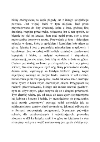 biony chorągiewką na cześć pogody lub z innego świętalnego
powodu. Jest więcej łodzi w tym miejscu, lecz prom
przymocowano do liny drucianej, która z inną, grubszą liną
drucianą, rozpiętą przez rzekę, połączona jest w ten sposób, że
biegnie po niej na krążku. Sam prąd pędzi prom, ster w ręku
przewoźnika dokonywa reszty. Przewoźnik z żoną i dzieckiem
mieszka w domu, który z ogródkiem i kurnikiem leży nieco za
górną ścieżką i jest z pewnością mieszkaniem urzędowym i
bezpłatnym. Jest to rodzaj willi karlich rozmiarów, zbudowanej
kapryśnie i lekko, z małymi wykuszami i stryszkami,
mieszczącej, jak się zdaje, dwie izby na dole, a dwie na górze.
Chętnie przesiaduję na ławce przed ogródkiem, tuż przy górnej
ścieżce, Bauszan waruje u mych nóg. Kury przewoźnika chodzą
dokoła mnie, wyrzucając za każdym krokiem głowy, kogut
najczęściej wzlatuje na poręcz ławki, zwiesza w dół zielone,
bersalierskie pióra swego ogona i siedzi tak obok mnie, lustrując
mnie bystro z boku swym czerwonym okiem. Przyglądam się
ruchowi przewozowemu, którego nie można nazwać gwałtow-
nym ani ożywionym, gdyż odbywa się on z długimi przerwami.
Tym chętniej widzę, gdy od czasu do czasu zjawi się mężczyzna
lub kobieta z koszem i żądają, by przewieziono ich przez rzekę;
gdyż poezja „przeprawy” pociąga nadal człowieka jak za
najdawniejszych czasów, choć czynność ta, jak tutaj, odbywa się
w formach nowocześnie postępowych. Drewniane, podwójne
schody, dla przybywających i odjeżdżających, prowadzą
zboczem w dół ku łożysku rzeki i w górę ku ścieżkom i z obu
stron przy każdym z wejść umieszczony jest guzik elektryczny.
 