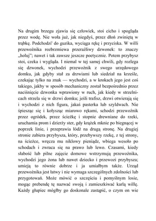 Na drugim brzegu zjawia się człowiek, stoi cicho i spogląda
przez wodę. Nie woła już, jak niegdyś, przez dłoń zwiniętą w
trąbkę. Podchodzi' do guzika, wyciąga rękę i przyciska. W willi
przewoźnika rozbrzmiewa przeraźliwy dzwonek: to znaczy
„holuj”; nawet i tak zawsze jeszcze poetycznie. Potem przybysz
stoi, czeka i wygląda. I niemal w tej samej chwili, gdy rozlega
się dzwonek, wychodzi przewoźnik z swego urzędowego
domku, jak gdyby stał za drzwiami lub siedział na krześle,
czekając tylko na znak — wychodzi, a w krokach jego jest coś
takiego, jakby w sposób mechaniczny został bezpośrednio przez
naciśnięcie dzwonka wprawiony w ruch, jak kiedy w strzelni-
cach strzela się w drzwi domku; jeśli trafisz, drzwi otwierają się
i wychodzi z nich figura, jakaś pasterka lub szyldwach. Nie
śpiesząc się i kołysząc miarowo rękami, schodzi przewoźnik
przez ogródek, przez ścieżkę i stopnie drewniane do rzeki,
uruchamia prom i dzierży ster, gdy krążek mknie po biegnącej w
poprzek linie, i przeprawia łódź na drugą stronę. Na drugiej
stronie zabiera przybysza, który, przebywszy rzekę, z tej strony,
na ścieżce, wręcza mu niklowy pieniądz, wbiega wesoło po
schodach i zwraca się na prawo lub lewo. Czasami, kiedy
słabość lub pilne zajęcie domowe wstrzymują przewoźnika,
wychodzi jego żona lub nawet dziecko i przewozi przybysza;
umieją to równie dobrze i ja umiałbym także. Urząd
przewoźnika jest łatwy i nie wymaga szczególnych zdolności lub
przygotowań. Może mówić o szczęściu i pomyślnym losie,
mogąc prebendę tę nazwać swoją i zamieszkiwać karlą willę.
Każdy głupiec mógłby go doskonale zastąpić, o czym on wie
 