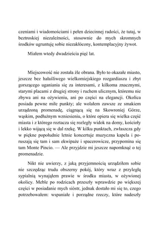 czeniami i wiadomościami i pełen dziecinnej radości, że tutaj, w
beztroskiej niezależności, stosownie do mych skromnych
środków ugruntuję sobie niezakłócony, kontemplacyjny żywot.
Miałem wtedy dwadzieścia pięć lat.
Miejscowość nie została źle obrana. Było to okazałe miasto,
jeszcze bez hałaśliwego wielkomiejskiego rozgardiaszu i zbyt
gorszącego uganiania się za interesami, z kilkoma znacznymi,
starymi placami z drugiej strony i ruchem ulicznym, któremu nie
zbywa ani na ożywieniu, ani po części na elegancji. Okolica
posiada pewne miłe punkty; ale wolałem zawsze ze smakiem
urządzoną promenadę, ciągnącą się na Skowroniej Górze,
wąskim, podłużnym wzniesieniu, o które opiera się wielka część
miasta i z którego roztacza się rozległy widok na domy, kościoły
i lekko wijącą się w dal rzekę. W kilku punktach, zwłaszcza gdy
w piękne popołudnie letnie koncertuje muzyczna kapela i po-
ruszają się tam i sam ekwipaże i spacerowicze, przypomina się
tam Monte Pincio. — Ale przyjdzie mi jeszcze napomknąć o tej
promenadzie.
Nikt nie uwierzy, z jaką przyjemnością urządziłem sobie
nie szczędząc trudu obszerny pokój, który wraz z przyległą
sypialnią wynająłem prawie w środku miasta, w ożywionej
okolicy. Meble po rodzicach przeszły wprawdzie po większej
części w posiadanie mych sióstr, jednak dostało mi się to, czego
potrzebowałem: wspaniałe i porządne rzeczy, które nadeszły
 