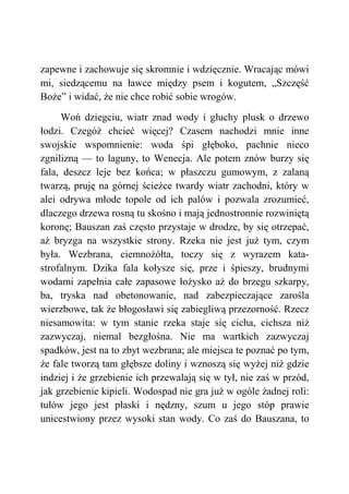 zapewne i zachowuje się skromnie i wdzięcznie. Wracając mówi
mi, siedzącemu na ławce między psem i kogutem, „Szczęść
Boże” i widać, że nie chce robić sobie wrogów.
Woń dziegciu, wiatr znad wody i głuchy plusk o drzewo
łodzi. Czegóż chcieć więcej? Czasem nachodzi mnie inne
swojskie wspomnienie: woda śpi głęboko, pachnie nieco
zgnilizną — to laguny, to Wenecja. Ale potem znów burzy się
fala, deszcz leje bez końca; w płaszczu gumowym, z zalaną
twarzą, pruję na górnej ścieżce twardy wiatr zachodni, który w
alei odrywa młode topole od ich palów i pozwala zrozumieć,
dlaczego drzewa rosną tu skośno i mają jednostronnie rozwiniętą
koronę; Bauszan zaś często przystaje w drodze, by się otrzepać,
aż bryzga na wszystkie strony. Rzeka nie jest już tym, czym
była. Wezbrana, ciemnożółta, toczy się z wyrazem kata-
strofalnym. Dzika fala kołysze się, prze i śpieszy, brudnymi
wodami zapełnia całe zapasowe łożysko aż do brzegu szkarpy,
ba, tryska nad obetonowanie, nad zabezpieczające zarośla
wierzbowe, tak że błogosławi się zabiegliwą przezorność. Rzecz
niesamowita: w tym stanie rzeka staje się cicha, cichsza niż
zazwyczaj, niemal bezgłośna. Nie ma wartkich zazwyczaj
spadków, jest na to zbyt wezbrana; ale miejsca te poznać po tym,
że fale tworzą tam głębsze doliny i wznoszą się wyżej niż gdzie
indziej i że grzebienie ich przewalają się w tył, nie zaś w przód,
jak grzebienie kipieli. Wodospad nie gra już w ogóle żadnej roli:
tułów jego jest płaski i nędzny, szum u jego stóp prawie
unicestwiony przez wysoki stan wody. Co zaś do Bauszana, to
 