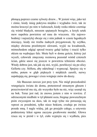 płonącą poprzez czarne sylwety drzew... W jesieni więc, jako też
i zimie, kiedy śnieg pokrywa miękko i wygładza żwir, tak że
można kroczyć po nim w kaloszach, kiedy rzeka mknie czerniąc
się wśród bladych, mrozem spętanych brzegów, a krzyk setek
mew napełnia powietrze od rana do wieczora. Ale najswo-
bodniej i najzażylej obcuje się z nim jednak w czasie łagodnych
miesięcy, kiedy nie trzeba żadnych przygotowań, by szybko,
między dwiema przelotnymi ulewami, wyjść na kwadransik,
mimochodem odgiąć sprzed twarzy gałąź kaliny i rzucić tylko
okiem na wędrujące fale. Może byli w domu goście, którzy już
wyszli, człowiek zmęczony rozmową pozostał wśród czterech
ścian, gdzie unosi się jeszcze w powietrzu tchnienie obcości.
Wtedy dobrze jest, tak jak się stoi, wyjść, powłóczyć się po ulicy
Gellerta czy. Stiftera, aby odetchnąć i wypocząć. Spojrzy się w
niebo, potem w głąb pięknych i miękkich zarośli, nerwy
uspokajają się, powaga i cisza wstępuje znów do duszy.
Ale Bauszan zawsze jest przy tym. Nie mógł przeszkodzić
wtargnięciu świata do domu, protestował strasznym głosem i
przeciwstawiał mu się, ale wszystko było na nic, więc usunął się
na bok. Teraz jest rad, że znowu jestem z nim w rewirze. Z
odrzuconymi niedbale w tył płatami uszu, biegnąc powszechnym
psim zwyczajem na skos, tak że nogi tylne nie poruszają się
wprost za przednimi, tylko nieco bokiem, cwałuje po żwirze
przede mną. I nagle widzę, jak go przejęło całego, a sztywnie
podniesiony kikut ogona zaczyna gwałtownie merdać. Głowa
rzuca się w przód i w tył, ciało wypręża się i wydłuża, pies
 