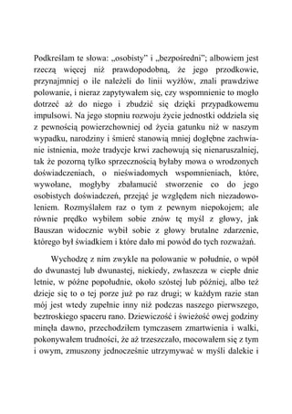 Podkreślam te słowa: „osobisty” i „bezpośredni”; albowiem jest
rzeczą więcej niż prawdopodobną, że jego przodkowie,
przynajmniej o ile należeli do linii wyżłów, znali prawdziwe
polowanie, i nieraz zapytywałem się, czy wspomnienie to mogło
dotrzeć aż do niego i zbudzić się dzięki przypadkowemu
impulsowi. Na jego stopniu rozwoju życie jednostki oddziela się
z pewnością powierzchowniej od życia gatunku niż w naszym
wypadku, narodziny i śmierć stanowią mniej dogłębne zachwia-
nie istnienia, może tradycje krwi zachowują się nienaruszalniej,
tak że pozorną tylko sprzecznością byłaby mowa o wrodzonych
doświadczeniach, o nieświadomych wspomnieniach, które,
wywołane, mogłyby zbałamucić stworzenie co do jego
osobistych doświadczeń, przejąć je względem nich niezadowo-
leniem. Rozmyślałem raz o tym z pewnym niepokojem; ale
równie prędko wybiłem sobie znów tę myśl z głowy, jak
Bauszan widocznie wybił sobie z głowy brutalne zdarzenie,
którego był świadkiem i które dało mi powód do tych rozważań.
Wychodzę z nim zwykle na polowanie w południe, o wpół
do dwunastej lub dwunastej, niekiedy, zwłaszcza w ciepłe dnie
letnie, w późne popołudnie, około szóstej lub później, albo też
dzieje się to o tej porze już po raz drugi; w każdym razie stan
mój jest wtedy zupełnie inny niż podczas naszego pierwszego,
beztroskiego spaceru rano. Dziewiczość i świeżość owej godziny
minęła dawno, przechodziłem tymczasem zmartwienia i walki,
pokonywałem trudności, że aż trzeszczało, mocowałem się z tym
i owym, zmuszony jednocześnie utrzymywać w myśli dalekie i
 