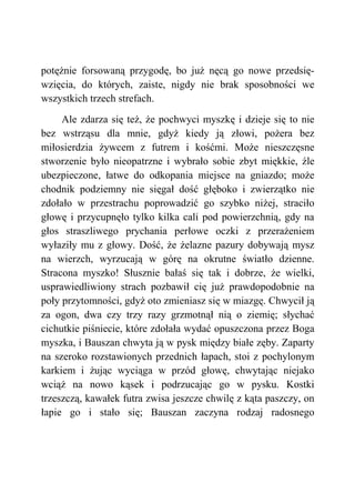 potężnie forsowaną przygodę, bo już nęcą go nowe przedsię-
wzięcia, do których, zaiste, nigdy nie brak sposobności we
wszystkich trzech strefach.
Ale zdarza się też, że pochwyci myszkę i dzieje się to nie
bez wstrząsu dla mnie, gdyż kiedy ją złowi, pożera bez
miłosierdzia żywcem z futrem i kośćmi. Może nieszczęsne
stworzenie było nieopatrzne i wybrało sobie zbyt miękkie, źle
ubezpieczone, łatwe do odkopania miejsce na gniazdo; może
chodnik podziemny nie sięgał dość głęboko i zwierzątko nie
zdołało w przestrachu poprowadzić go szybko niżej, straciło
głowę i przycupnęło tylko kilka cali pod powierzchnią, gdy na
głos straszliwego prychania perłowe oczki z przerażeniem
wyłaziły mu z głowy. Dość, że żelazne pazury dobywają mysz
na wierzch, wyrzucają w górę na okrutne światło dzienne.
Stracona myszko! Słusznie bałaś się tak i dobrze, że wielki,
usprawiedliwiony strach pozbawił cię już prawdopodobnie na
poły przytomności, gdyż oto zmieniasz się w miazgę. Chwycił ją
za ogon, dwa czy trzy razy grzmotnął nią o ziemię; słychać
cichutkie piśniecie, które zdołała wydać opuszczona przez Boga
myszka, i Bauszan chwyta ją w pysk między białe zęby. Zaparty
na szeroko rozstawionych przednich łapach, stoi z pochylonym
karkiem i żując wyciąga w przód głowę, chwytając niejako
wciąż na nowo kąsek i podrzucając go w pysku. Kostki
trzeszczą, kawałek futra zwisa jeszcze chwilę z kąta paszczy, on
łapie go i stało się; Bauszan zaczyna rodzaj radosnego
 