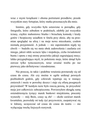wraz z mymi książkami i oboma portretami przodków; przede
wszystkim stary fortepian, który matka przeznaczyła dla mnie.
Istotnie, gdy wszystko było ustawione w porządku, gdy
fotografie, które zebrałem w podróżach, zdobiły już wszystkie
ściany, ciężkie mahoniowe biurko i brzuchatą komodę i kiedy
gotów i bezpieczny usiadłem w fotelu przy oknie, aby na prze-
mian spoglądać na ulicę i na moje nowe mieszkanie, czułem
niemałą przyjemność. A jednak — nie zapomniałem nigdy tej
chwili — budziło się we mnie obok zadowolenia i zaufania coś
innego, jakieś nikłe uczucie lęku i niepokoju, cicha świadomość
buntu i oporu z mej strony przeciwko jakiejś zagrażającej mocy;
lekko przygnębiająca myśl, że położenie moje, które dotąd było
zawsze tylko tymczasowym, teraz uważać trzeba po raz
pierwszy jako definitywne i nieodmienne.
Nie przeczę, że takie i podobne wrażenia powtarzały się od
czasu do czasu. Ale czy można w ogóle uniknąć pewnych
poobiednich godzin, gdy człowiek wpatruje się w rosnący
zmierzch i może w powolny deszcz i staje się ofiarą posępnych
przywidzeń? W każdym razie było rzeczą pewną, że przyszłość
moja jest całkowicie zabezpieczona. Powierzyłem okrągłą sumę
osiemdziesięciu tysięcy marek bankowi miejskiemu, procenty
wynosiły — mój Boże, czasy są złe! — około sześćset marek
kwartalnie, pozwalały mi tedy żyć przyzwoicie, zaopatrywać się
w lekturę, uczęszczać od czasu do czasu do teatru — nie
wyłączając trochę lżejszych rozrywek.
 