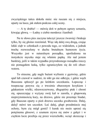 zwycięskiego tańca dokoła mnie: nie ruszam się z miejsca,
oparty na lasce, jak stałem podczas całej sceny.
— A ty drabie! — mówię doń w pełnym zgrozy uznaniu,
kiwając głową. — Ładny z ciebie morderca i kanibali
Na te słowa pies zaczyna tańczyć jeszcze żwawiej i brakuje
tylko, by się głośno roześmiał. Więc idę dalej swą drogą, czując
lekki ziąb w członkach z powodu tego, co widziałem, a jednak
trochę rozweselony w duchu brutalnym humorem życia.
Wszystko jest w naturalnym porządku, upośledzona na
instynkcie myszka staje się właśnie papką. Ale rad jestem
bardziej, jeśli w takim wypadku przyrodzonego rozsądku rzeczy
nie pomagałem laską, tylko ograniczyłem się do roli obser-
watora.
To straszne, gdy nagle bażant wyfrunie z gęstwiny, gdzie
spał lub czuwał w nadziei, że nikt go nie odkryje, i gdzie węch
Bauszana spłoszył go po krótkim szczekaniu. Łopocząc i
trzepocząc porywa się z trwożnie oburzonym krzykiem i
gdakaniem wielki, rdzawoczerwony, długopióry ptak i chroni
się, opuszczając z wyżyny swój kał w zarośla, z głupowatą
nieprzytomnością kury, na drzewo, gdzie nie przestaje biadać,
gdy Bauszan oparty o pień drzewa szczeka gwałtownie. Dalej,
dalej! mówi ten szczekot. Leć dalej, głupi przedmiocie mej
ochoty, bym cię mógł gonić! I kurak nie może uprzeć się
potężnemu głosowi, z szumem zrywa się znów z gałęzi i w
ciężkim locie przebija się przez wierzchołki, wciąż skrzecząc i
 
