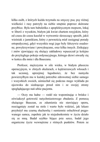 kilka osób, z których każda trzymała na smyczy psa; psy różnej
wielkości i rasy patrzyły na siebie smętnie poprzez skórzane
przyłbice. Była tam babuleńka z apoplektycznym mopsem, lokaj
w liberii z wysokim, białym jak kwiat chartem rosyjskim, który
od czasu do czasu kaszlał w wytwornie skrzeczący sposób, jakiś
wieśniak z jamnikiem, który z pewnością miał zasięgnąć porady
ortopedycznej, gdyż wszystkie nogi jego były fałszywie osadzo-
ne, powykrzywiane i powykręcane, oraz kilka innych. Znikający
i znów zjawiający się służący zakładowy wpuszczał je kolejno
do przyległego pokoju ordynacyjnego, którego drzwi otwarły się
w końcu dla mnie i dla Bauszana.
Profesor, mężczyzna w sile wieku, w białym płaszczu
operacyjnym, w złotych okularach, o kędzierzawych włosach i
tak uczonej, uprzejmej łagodności, że bez namysłu
powierzyłbym mu w każdej potrzebie zdrowotnej siebie samego
i wszystkich swoich, uśmiechał się podczas mego wykładu po
ojcowsku do siedzącego przed nim i ze swojej strony
spoglądającego nań ufnie pacjenta.
— Oczy ma ładne — rzekł nie wspominając o bródce i
oświadczył gotowość natychmiastowego zbadania. Z pomocą
służącego Bauszan, ze zdumienia nie stawiający oporu,
rozciągnięty został na stole i warto było widzieć, jak lekarz
przyłożył mu czarną słuchawkę i sumiennie osłuchiwał pręgo-
wanego samca, zupełnie jak to niejednokrotnie w życiu działo
się ze mną. Badał szybko bijące psie serce, badał jego
organiczne życie wewnętrzne z różnych punktów. Potem ze
 