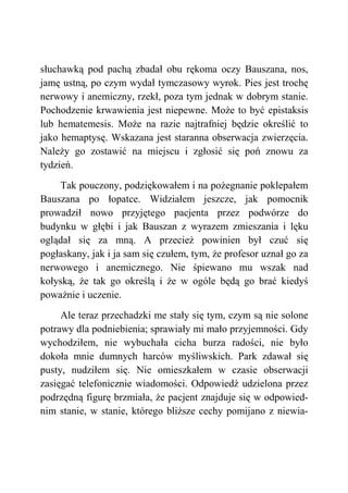 słuchawką pod pachą zbadał obu rękoma oczy Bauszana, nos,
jamę ustną, po czym wydał tymczasowy wyrok. Pies jest trochę
nerwowy i anemiczny, rzekł, poza tym jednak w dobrym stanie.
Pochodzenie krwawienia jest niepewne. Może to być epistaksis
lub hematemesis. Może na razie najtrafniej będzie określić to
jako hemaptysę. Wskazana jest staranna obserwacja zwierzęcia.
Należy go zostawić na miejscu i zgłosić się poń znowu za
tydzień.
Tak pouczony, podziękowałem i na pożegnanie poklepałem
Bauszana po łopatce. Widziałem jeszcze, jak pomocnik
prowadził nowo przyjętego pacjenta przez podwórze do
budynku w głębi i jak Bauszan z wyrazem zmieszania i lęku
oglądał się za mną. A przecież powinien był czuć się
pogłaskany, jak i ja sam się czułem, tym, że profesor uznał go za
nerwowego i anemicznego. Nie śpiewano mu wszak nad
kołyską, że tak go określą i że w ogóle będą go brać kiedyś
poważnie i uczenie.
Ale teraz przechadzki me stały się tym, czym są nie solone
potrawy dla podniebienia; sprawiały mi mało przyjemności. Gdy
wychodziłem, nie wybuchała cicha burza radości, nie było
dokoła mnie dumnych harców myśliwskich. Park zdawał się
pusty, nudziłem się. Nie omieszkałem w czasie obserwacji
zasięgać telefonicznie wiadomości. Odpowiedź udzielona przez
podrzędną figurę brzmiała, że pacjent znajduje się w odpowied-
nim stanie, w stanie, którego bliższe cechy pomijano z niewia-
 