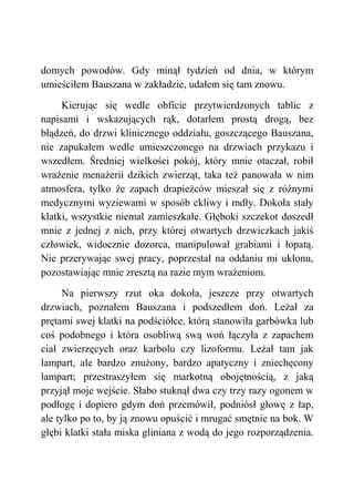 domych powodów. Gdy minął tydzień od dnia, w którym
umieściłem Bauszana w zakładzie, udałem się tam znowu.
Kierując się wedle obficie przytwierdzonych tablic z
napisami i wskazujących rąk, dotarłem prostą drogą, bez
błądzeń, do drzwi klinicznego oddziału, goszczącego Bauszana,
nie zapukałem wedle umieszczonego na drzwiach przykazu i
wszedłem. Średniej wielkości pokój, który mnie otaczał, robił
wrażenie menażerii dzikich zwierząt, taka też panowała w nim
atmosfera, tylko że zapach drapieżców mieszał się z różnymi
medycznymi wyziewami w sposób ckliwy i mdły. Dokoła stały
klatki, wszystkie niemal zamieszkałe. Głęboki szczekot doszedł
mnie z jednej z nich, przy której otwartych drzwiczkach jakiś
człowiek, widocznie dozorca, manipulował grabiami i łopatą.
Nie przerywając swej pracy, poprzestał na oddaniu mi ukłonu,
pozostawiając mnie zresztą na razie mym wrażeniom.
Na pierwszy rzut oka dokoła, jeszcze przy otwartych
drzwiach, poznałem Bauszana i podszedłem doń. Leżał za
prętami swej klatki na podściółce, którą stanowiła garbówka lub
coś podobnego i która osobliwą swą woń łączyła z zapachem
ciał zwierzęcych oraz karbolu czy lizoformu. Leżał tam jak
lampart, ale bardzo znużony, bardzo apatyczny i zniechęcony
lampart; przestraszyłem się markotną obojętnością, z jaką
przyjął moje wejście. Słabo stuknął dwa czy trzy razy ogonem w
podłogę i dopiero gdym doń przemówił, podniósł głowę z łap,
ale tylko po to, by ją znowu opuścić i mrugać smętnie na bok. W
głębi klatki stała miska gliniana z wodą do jego rozporządzenia.
 