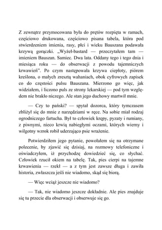 Z zewnątrz przymocowana była do prętów rozpięta w ramach,
częściowo drukowana, częściowo pisana tabela, która pod
stwierdzeniem imienia, rasy, płci i wieku Bauszana podawała
krzywą gorączki. „Wyżeł-bastard — przeczytałem tam —
imieniem Bauszan. Samiec. Dwa lata. Oddany tego i tego dnia i
miesiąca roku — do obserwacji z powodu tajemniczych
krwawień”. Po czym następowała krzywa ciepłoty, piórem
kreślona, o małych zresztą wahaniach, obok cyfrowych zapisek
co do częstości pulsu Bauszana. Mierzono go więc, jak
widziałem, i liczono puls ze strony lekarskiej — pod tym wzglę-
dem nie brakło niczego. Ale stan jego duchowy martwił mnie.
— Czy to pański? — spytał dozorca, który tymczasem
zbliżył się do mnie z narzędziami w ręce. Na sobie miał rodzaj
ogrodniczego fartucha. Był to człowiek krępy, pyzaty i rumiany,
z piwnymi, nieco krwią nabiegłymi oczami, których wierny i
wilgotny wzrok robił uderzająco psie wrażenie.
Potwierdziłem jego pytanie, powołałem się na otrzymane
polecenie, by zjawić się dzisiaj, na rozmowy telefoniczne i
oświadczyłem, iż przychodzę dowiedzieć się, co słychać.
Człowiek rzucił okiem na tabelę. Tak, pies cierpi na tajemne
krwawienia — rzekł — a z tym jest zawsze długa i zawiła
historia, zwłaszcza jeśli nie wiadomo, skąd się biorą.
— Więc wciąż jeszcze nie wiadomo?
— Tak, nie wiadomo jeszcze dokładnie. Ale pies znajduje
się tu przecie dla obserwacji i obserwuje się go.
 