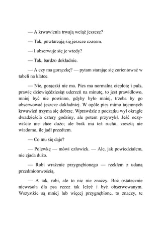 — A krwawienia trwają wciąż jeszcze?
— Tak, powtarzają się jeszcze czasem.
— I obserwuje się je wtedy?
— Tak, bardzo dokładnie.
— A czy ma gorączkę? — pytam starając się zorientować w
tabeli na klatce.
— Nie, gorączki nie ma. Pies ma normalną ciepłotę i puls,
prawie dziewięćdziesiąt uderzeń na minutę, to jest prawidłowo,
mniej być nie powinno, gdyby było mniej, trzeba by go
obserwować jeszcze dokładniej. W ogóle pies mimo tajemnych
krwawień trzyma się dobrze. Wprawdzie z początku wył okrągłe
dwadzieścia cztery godziny, ale potem przywykł. Jeść oczy-
wiście nie chce dużo; ale brak mu też ruchu, zresztą nie
wiadomo, ile jadł przedtem.
— Co mu się daje?
— Polewkę — mówi człowiek. — Ale, jak powiedziałem,
nie zjada dużo.
— Robi wrażenie przygnębionego — rzekłem z udaną
przedmiotowością.
— A tak, robi, ale to nic nie znaczy. Boć ostatecznie
niewesoła dla psa rzecz tak leżeć i być obserwowanym.
Wszystkie są mniej lub więcej przygnębione, to znaczy, te
 
