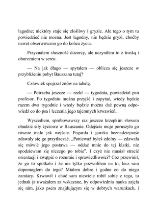 łagodne; niektóry staje się złośliwy i gryzie. Ale tego o tym tu
powiedzieć nie można. Jest łagodny, nie będzie gryzł, choćby
nawet obserwowano go do końca życia.
Przyznałem słuszność dozorcy, ale uczyniłem to z troską i
oburzeniem w sercu.
— Na jak długo — spytałem — oblicza się jeszcze w
przybliżeniu pobyt Bauszana tutaj?
Człowiek spojrzał znów na tabelę.
— Potrzeba jeszcze — rzekł — tygodnia, powiedział pan
profesor. Po tygodniu można przyjść i zapytać, wtedy będzie
razem dwa tygodnie i wtedy będzie można dać pewną odpo-
wiedź co do psa i leczenia jego tajemnych krwawień.
Wyszedłem, spróbowawszy raz jeszcze krzepkim słowem
obudzić siły życiowe w Bauszanie. Odejście moje poruszyło go
równie mało jak wejście. Pogarda i gorzka beznadziejność
zdawały się go przytłaczać. „Ponieważ byłeś zdolny — zdawała
się mówić jego postawa — oddać mnie do tej klatki, nie
spodziewam się niczego po tobie”. I czyż nie musiał stracić
orientacji i zwątpić o rozumie i sprawiedliwości? Cóż przewinił,
że go to spotkało i że nie tylko pozwoliłem na to, lecz sam
dopomogłem do tego? Miałem dobre i godne co do niego
zamiary. Krwawił i choć sam niewiele robił sobie z tego, to
jednak ja uważałem za wskazane, by odpowiednia nauka zajęła
się nim, jako psem znajdującym się w dobrych warunkach, i
 