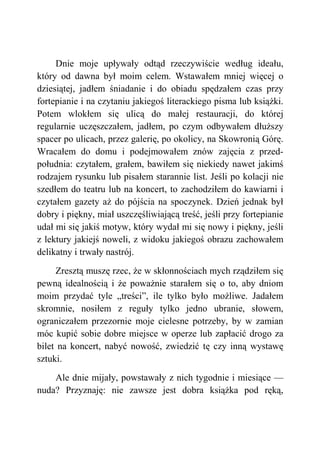 Dnie moje upływały odtąd rzeczywiście według ideału,
który od dawna był moim celem. Wstawałem mniej więcej o
dziesiątej, jadłem śniadanie i do obiadu spędzałem czas przy
fortepianie i na czytaniu jakiegoś literackiego pisma lub książki.
Potem wlokłem się ulicą do małej restauracji, do której
regularnie uczęszczałem, jadłem, po czym odbywałem dłuższy
spacer po ulicach, przez galerię, po okolicy, na Skowronią Górę.
Wracałem do domu i podejmowałem znów zajęcia z przed-
południa: czytałem, grałem, bawiłem się niekiedy nawet jakimś
rodzajem rysunku lub pisałem starannie list. Jeśli po kolacji nie
szedłem do teatru lub na koncert, to zachodziłem do kawiarni i
czytałem gazety aż do pójścia na spoczynek. Dzień jednak był
dobry i piękny, miał uszczęśliwiającą treść, jeśli przy fortepianie
udał mi się jakiś motyw, który wydał mi się nowy i piękny, jeśli
z lektury jakiejś noweli, z widoku jakiegoś obrazu zachowałem
delikatny i trwały nastrój.
Zresztą muszę rzec, że w skłonnościach mych rządziłem się
pewną idealnością i że poważnie starałem się o to, aby dniom
moim przydać tyle „treści”, ile tylko było możliwe. Jadałem
skromnie, nosiłem z reguły tylko jedno ubranie, słowem,
ograniczałem przezornie moje cielesne potrzeby, by w zamian
móc kupić sobie dobre miejsce w operze lub zapłacić drogo za
bilet na koncert, nabyć nowość, zwiedzić tę czy inną wystawę
sztuki.
Ale dnie mijały, powstawały z nich tygodnie i miesiące —
nuda? Przyznaję: nie zawsze jest dobra książka pod ręką,
 