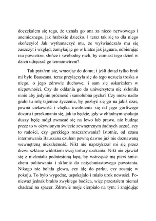doczekałem się tego, że uznała go ona za nieco nerwowego i
anemicznego, jak hrabskie dziecko. I teraz tak się to dla niego
skończyło! Jak wytłumaczyć mu, że wyświadczało mu się
zaszczyt i wzgląd, zamykając go w klatce jak jaguara, odbierając
rau powietrze, słońce i swobodny ruch, by zamiast tego dzień w
dzień udręczać go termometrem?
Tak pytałem się, wracając do domu; i jeśli dotąd tylko brak
mi było Bauszana, teraz przyłączyła się do tego uczucia troska o
niego, o jego zdrowie duchowe, i sam się oskarżałem w
niepewności. Czy do oddania go do uniwersytetu nie skłoniła
mnie aby jedynie próżność i samolubna pycha? Czy może nadto
grało tu rolę tajemne życzenie, by pozbyć się go na jakiś czas,
pewna ciekawość i chętka uwolnienia się od jego gorliwego
dozoru i przekonania się, jak to będzie, gdy w chłodnym spokoju
duszy będę mógł zwracać się na lewo lub prawo, nie budząc
przez to w ożywionym świecie zewnętrznym żadnych uczuć, czy
to radości, czy gorzkiego rozczarowania? Istotnie, od czasu
internowania Bauszana czułem pewną dawno już nie doznawaną
wewnętrzną niezależność. Nikt nie naprzykrzał mi się przez
drzwi szklane widokiem swej tortury czekania. Nikt nie zjawiał
się z nieśmiało podniesioną łapą, by wstrząsać mą pierś śmie-
chem politowania i skłonić do natychmiastowego powstania.
Nikogo nie bolała głowa, czy idę do parku, czy zostaję w
pokoju. To było wygodne, uspokajało i miało urok nowości. Po-
nieważ jednak brakło zwykłego bodźca, więc przestałem niemal
chadzać na spacer. Zdrowie moje cierpiało na tym; i znajdując
 