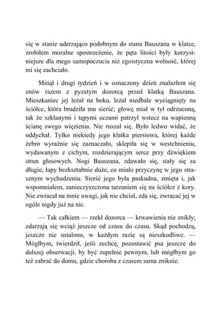 się w stanie uderzająco podobnym do stanu Bauszana w klatce,
zrobiłem moralne spostrzeżenie, że pęta litości były korzyst-
niejsze dla mego samopoczucia niż egoistyczna wolność, której
mi się zachciało.
Minął i drugi tydzień i w oznaczony dzień znalazłem się
znów razem z pyzatym dozorcą przed klatką Bauszana.
Mieszkaniec jej leżał na boku, leżał niedbale wyciągnięty na
ściółce, która brudziła mu sierść; głowę miał w tył odrzuconą,
tak że szklanymi i tępymi oczami patrzył wstecz na wapienną
ścianę swego więzienia. Nie ruszał się. Było ledwo widać, że
oddychał. Tylko niekiedy jego klatka piersiowa, której każde
żebro wyraźnie się zaznaczało, sklepiła się w westchnieniu,
wydawanym z cichym, rozdzierającym serce przy dźwiękiem
strun głosowych. Nogi Bauszana, zdawało się, stały się za
długie, łapy bezkształtnie duże, co miało przyczynę w jego stra-
sznym wychudzeniu. Sierść jego była paskudna, zmięta i, jak
wspomniałem, zanieczyszczona tarzaniem się na ściółce z kory.
Nie zwracał na mnie uwagi, jak nie chciał, zda się, zwracać jej w
ogóle nigdy już na nic.
— Tak całkiem — rzekł dozorca — krwawienia nie znikły;
zdarzają się wciąż jeszcze od czasu do czasu. Skąd pochodzą,
jeszcze nie ustalono, w każdym razie są nieszkodliwe. —
Mógłbym, twierdził, jeśli zechcę, pozostawić psa jeszcze do
dalszej obserwacji, by być zupełnie pewnym, lub mógłbym go
też zabrać do domu, gdzie choroba z czasem sama zniknie.
 