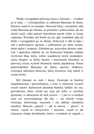 Wtedy wyciągnąłem plecioną smycz z kieszeni — wziąłem
ją ze sobą — i oświadczyłem, że zabieram Bauszana do domu.
Dozorca uznał to za rozsądne. Otworzył kratę i zaczęliśmy obaj
wołać Bauszana po imieniu, na przemian i jednocześnie, ale nie
chciał wyjść, tylko patrzył nieruchomo ponad siebie w ścianę
wapienną. Wszelako nie bronił się też, gdy wsadziłem rękę do
klatki i wyciągnąłem go za obrożę. Zeskoczył w dół na łapy i
stał z podwiniętym ogonem, z położonymi po sobie uszami,
obraz nędzy i rozpaczy. Zabrałem go, wręczyłem dozorcy napi-
wek i opuściłem oddział, by we frontowym budynku zakładu
wyrównać dług, który, wobec zasadniczej taryfy siedemdzie-
sięciu fenigów za dzień, łącznie z honorarium lekarskim za
pierwszą wizytę wynosił dwanaście marek pięćdziesiąt. Potem
poprowadziłem Bauszana do domu, spowity słodkawo-
zwierzęcą atmosferą kliniczną, którą towarzysz mój zabrał w
swojej sierści.
Był złamany na ciele i duszy. Zwierzęta są bardziej
niepohamowane i pierwotniejsze, a więc w cielesnym wyrazie
swych stanów duchowych poniekąd bardziej ludzkie niż my;
powiedzenia, które wśród nas żyją już tylko w moralnej
przenośni, w odniesieniu do nich jeszcze — i jest to w każdym
razie coś rozweselającego dla oka — nie straciły swego
świeżego, dosłownego znaczenia i nie nabrały charakteru
metafory. Bauszan „opuścił — jak to mówią — głowę”, to
znaczy: czynił to rzeczywiście i naocznie, czynił to jak
zmęczona szkapa dorożkarska, która z wrzodami na nogach, z
 