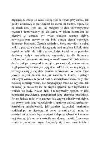 drgającą od czasu do czasu skórą, stoi na swym przystanku, jak
gdyby cetnarowy ciężar ciągnął ku ziemi jej biedny, rojący się
od much nos. Było tak, jak rzekłem: te dwa uniwersyteckie
tygodnie doprowadziły go do stanu, w jakim odebrałem go
niegdyś w górach; był tylko cieniem samego siebie,
powiedziałbym, gdyby to nie było obrazą cienia wesołego,
dumnego Bauszana. Zapach szpitalny, który przyniósł z sobą,
znikł wprawdzie niemal doszczętnie pod mydłem kilkakrotnej
kąpieli w balii; ale jeśli dla nas, ludzi, kąpiel może posiadać
duchowy wpływ symbolicznej czynności, to dla Bauszana
cielesne oczyszczenie nie mogło wcale oznaczać podniesienia
ducha. Już pierwszego dnia wziąłem go z sobą do rewiru, ale on
z głupawo wywieszonym językiem wlókł się za mą nogą, a
bażanty cieszyły się stale czasem ochronnym. W domu leżał
jeszcze całymi dniami, tak jak ostatnio w klatce, i patrzył
szklanym wzrokiem ponad siebie, wewnętrznie zwiotczały, bez
zdrowej niecierpliwości, nie przynaglając mnie do wyjścia, tak
że raczej ja musiałem iść po niego i spędzać go z legowiska u
wejścia do budy. Nawet dziki i niewybredny sposób, w jaki
pochłaniał pożywienie, przypominał jego chamską przeszłość.
Potem jednak miło było patrzeć, jak znowu odnajdywał siebie,
jak przywitania jego odzyskiwały stopniowo dawną serdeczno-
żartobliwą gwałtowność, jak zamiast kusztykać markotnie
nadbiegł po raz pierwszy jak burza na mój gwizd ranny, by
położyć mi przednie łapy na piersi i klapnąć zębami w kierunku
mej twarzy; jak w polu wróciła mu dumna radość fizycznego
istnienia, jak oczom mym ukazywały się znowu owe śmiałe i
 