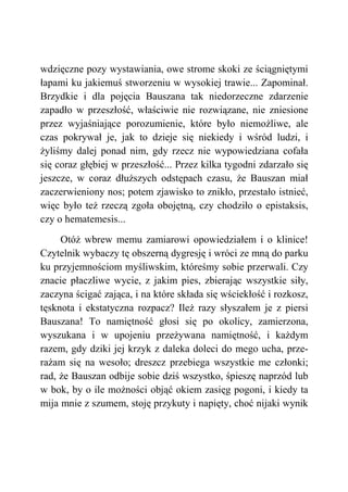 wdzięczne pozy wystawiania, owe strome skoki ze ściągniętymi
łapami ku jakiemuś stworzeniu w wysokiej trawie... Zapominał.
Brzydkie i dla pojęcia Bauszana tak niedorzeczne zdarzenie
zapadło w przeszłość, właściwie nie rozwiązane, nie zniesione
przez wyjaśniające porozumienie, które było niemożliwe, ale
czas pokrywał je, jak to dzieje się niekiedy i wśród ludzi, i
żyliśmy dalej ponad nim, gdy rzecz nie wypowiedziana cofała
się coraz głębiej w przeszłość... Przez kilka tygodni zdarzało się
jeszcze, w coraz dłuższych odstępach czasu, że Bauszan miał
zaczerwieniony nos; potem zjawisko to znikło, przestało istnieć,
więc było też rzeczą zgoła obojętną, czy chodziło o epistaksis,
czy o hematemesis...
Otóż wbrew memu zamiarowi opowiedziałem i o klinice!
Czytelnik wybaczy tę obszerną dygresję i wróci ze mną do parku
ku przyjemnościom myśliwskim, któreśmy sobie przerwali. Czy
znacie płaczliwe wycie, z jakim pies, zbierając wszystkie siły,
zaczyna ścigać zająca, i na które składa się wściekłość i rozkosz,
tęsknota i ekstatyczna rozpacz? Ileż razy słyszałem je z piersi
Bauszana! To namiętność głosi się po okolicy, zamierzona,
wyszukana i w upojeniu przeżywana namiętność, i każdym
razem, gdy dziki jej krzyk z daleka doleci do mego ucha, prze-
rażam się na wesoło; dreszcz przebiega wszystkie me członki;
rad, że Bauszan odbije sobie dziś wszystko, śpieszę naprzód lub
w bok, by o ile możności objąć okiem zasięg pogoni, i kiedy ta
mija mnie z szumem, stoję przykuty i napięty, choć nijaki wynik
 