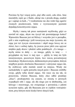 Powinno by być więcej psów, pięć albo sześć, cała sfora. Inne
musiałyby zajść go z flanki, odciąć mu z przodu drogę, osadzić
go i capnąć za kark..,” I rozdrażnione me oko widzi łaję ogarów
zwanych posokowcami, które z wywieszonymi jęzorami
dopadają koncentrycznie zająca.
Myślę i marzę tak przez namiętność myśliwską, gdyż co
zawinił mi zając, abym mu życzył tak przerażającego końca?
Wprawdzie Bauszan jest mi bliższy i wszystko jest w porządku,
jeśli z nim współczuję i jeśli towarzyszą mu moje życzenia; ale
zając jest też żywym stworzeniem i okpił mego łowcę nie ze
złości, lecz z usilnej żądzy, by jeszcze przez jakiś czas ogryzać
miękkie pędy drzew i płodzić sobie podobnych. „Co innego —
myślę mimo to dalej — co innego, gdyby to tutaj — i
przyglądam się lasce w mej ręce — gdyby to tutaj nie było
nieużytecznym, poczciwym kijem, lecz rzeczą poważniejszej
konstrukcji, błyskawicznym, dalekonośnym przyrządem, którym
mógłbym pomóc dzielnemu Bauszanowi i zatrzymać zająca tak,
by zrobiwszy salto mortale został na miejscu. Wtedy nie
zachodziłaby w ogóle potrzeba innych psów i Bauszan zrobiłby
swoje, gdyby tylko dostał zająca. Ale rzecz się ma tak, że
przeciwnie, właśnie Bauszan, który chce odbić przeklęty
„klucz”, przekopyrtnie się czasem, co zresztą w pewnych
wypadkach robi i zając; ale dla niego jest to drobnostką, coś
łatwego i stosownego, nie związanego z pewnością z jakimś
uczuciem nędzy, gdy dla Bauszana jest to ciężkim wstrząśnie-
niem, przy którym może kiedyś łatwo skręcić kark.
 