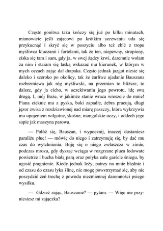 Często gonitwa taka kończy się już po kilku minutach,
mianowicie jeśli zającowi po krótkim szczwaniu uda się
przykucnąć i skryć się w poszyciu albo też zbić z tropu
myśliwca kluczami i fortelami, tak że ten, niepewny, stropiony,
ciska się tam i sam, gdy ja, w swej żądzy krwi, daremnie wołam
za nim i staram się laską wskazać mu kierunek, w którym w
mych oczach zając dał drapaka. Często jednak jazgot niesie się
daleko i szeroko po okolicy, tak że żarliwe ujadanie Bauszana
rozbrzmiewa jak róg myśliwski, na przemian to bliższe, to
dalsze, gdy ja cicho, w oczekiwaniu jego powrotu, idę swą
drogą. I, mój Boże, w jakimże stanie wraca wreszcie do mnie!
Piana cieknie mu z pyska, boki zapadłe, żebra pracują, długi
jęzor zwisa z rozdziawionej nad miarę paszczy, która wykrzywia
mu upojeniem wilgotne, skośne, mongolskie oczy, i oddech jego
sapie jak maszyna parowa.
— Połóż się, Bauszan, i wypocznij, inaczej dostaniesz
paraliżu płuc! — mówię do niego i zatrzymuję się, by dać mu
czas do wytchnienia. Boję się o niego zwłaszcza w zimie,
podczas mrozu, gdy dysząc wciąga w rozgrzane płuca lodowate
powietrze i bucha białą parą oraz połyka całe garście śniegu, by
ugasić pragnienie. Kiedy jednak leży, patrzy na mnie błędnie i
od czasu do czasu łyka ślinę, nie mogę powstrzymać się, aby nie
poszydzić zeń trochę z powodu niezmiennej daremności psiego
wysiłku.
— Gdzież zając, Bauszanie? — pytam. — Więc nie przy-
niesiesz mi zajączka?
 