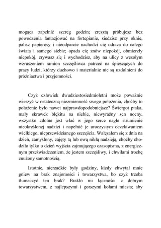 mogąca zapełnić szereg godzin; zresztą próbujesz bez
powodzenia fantazjować na fortepianie, siedzisz przy oknie,
palisz papierosy i nieodparcie nachodzi cię odraza do całego
świata i samego siebie; opada cię znów niepokój, obmierzły
niepokój, zrywasz się i wychodzisz, aby na ulicy z wesołym
wzruszeniem ramion szczęśliwca patrzeć na śpieszących do
pracy ludzi, którzy duchowo i materialnie nie są uzdolnieni do
próżniactwa i przyjemności.
Czyż człowiek dwudziestosiedmioletni może poważnie
wierzyć w ostateczną niezmienność swego położenia, choćby to
położenie było nawet najprawdopodobniejsze? Świergot ptaka,
mały skrawek błękitu na niebie, niewyraźny sen nocny,
wszystko zdolne jest wlać w jego serce nagłe strumienie
nieokreślonej nadziei i napełnić je uroczystym oczekiwaniem
wielkiego, nieprzewidzianego szczęścia. Wałęsałem się z dnia na
dzień, zamyślony, zajęty tą lub ową nikłą nadzieją, choćby cho-
dziło tylko o dzień wyjścia zajmującego czasopisma, z energicz-
nym przeświadczeniem, że jestem szczęśliwy, i chwilami trochę
znużony samotnością.
Istotnie, nierzadkie były godziny, kiedy chwytał mnie
gniew na brak znajomości i towarzystwa, bo czyż trzeba
tłumaczyć ten brak? Brakło mi łączności z dobrym
towarzystwem, z najlepszymi i gorszymi kołami miasta; aby
 