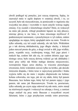 chwili podlegał tej pomyłce, jest rzeczą niepewną. Sądzę, że
zauważył mnie w ogóle dopiero w ostatniej chwili, i to, co
uczynił, było tak nieoczekiwane, że pomieszało w mgnieniu oka
wszystkie me plany i wywołało w mym umyśle wstrząs nagłej
zmiany. Czy oszalał z śmiertelnego strachu? Dość, że wskoczył
na mnie jak piesek, wbiegł przednimi łapami na mój płaszcz,
mierząc głową w me łono, w łono strasznego myśliwca! Z
podniesionymi ramionami, z przechylonym w tył ciałem, stałem
spoglądając na zająca, który spoglądał znów na mnie. Trwało to
tylko sekundę, czy też część sekundy, ale tak było. Widziałem
go z tak dziwną dokładnością, jego długie słuchy, z których
jeden sterczał prosto do góry, a drugi zwisał w dół, jego wielkie,
jasne, wypukłe oczy, rozdwojoną wargę, biel jego piersi i
małych łap, czułem lub zda się, że czułem drżenie jego zgo-
nionego serca; było rzeczą dziwną widzieć go tak dokładnie i
mieć przy sobie tak blisko małego demona miejscowości,
wewnętrznie bijące serce okolicy, to wiecznie pierzchające
stworzenie, które widziałem zawsze tylko na krótko, jak dawało
śmiesznie drapaka, i które teraz w najwyższej potrzebie i braku
wyjścia tuliło się do mnie i niejako obejmowało me kolana;
kolana człowieka, nie tego, jak mi się zdało, który był panem
Bauszana, lecz kolana tego, który był też panem zajęcy i jego
panem, tak samo jak Bauszanowym. Trwało to, powtarzam,
tylko sekundę, po czym zając oderwał się ode mnie, znów stanął
na nierównych nogach i wskoczył na szkarpę z lewej, a zamiast
niego znalazł się przy mnie Bauszan z wszystkimi swymi
falsetami, które z jego przybyciem zostały ostro przerwane.
 
