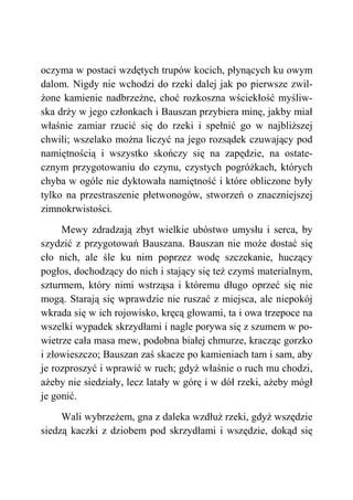 oczyma w postaci wzdętych trupów kocich, płynących ku owym
dalom. Nigdy nie wchodzi do rzeki dalej jak po pierwsze zwil-
żone kamienie nadbrzeżne, choć rozkoszna wściekłość myśliw-
ska drży w jego członkach i Bauszan przybiera minę, jakby miał
właśnie zamiar rzucić się do rzeki i spełnić go w najbliższej
chwili; wszelako można liczyć na jego rozsądek czuwający pod
namiętnością i wszystko skończy się na zapędzie, na ostate-
cznym przygotowaniu do czynu, czystych pogróżkach, których
chyba w ogóle nie dyktowała namiętność i które obliczone były
tylko na przestraszenie płetwonogów, stworzeń o znaczniejszej
zimnokrwistości.
Mewy zdradzają zbyt wielkie ubóstwo umysłu i serca, by
szydzić z przygotowań Bauszana. Bauszan nie może dostać się
cło nich, ale śle ku nim poprzez wodę szczekanie, huczący
pogłos, dochodzący do nich i stający się też czymś materialnym,
szturmem, który nimi wstrząsa i któremu długo oprzeć się nie
mogą. Starają się wprawdzie nie ruszać z miejsca, ale niepokój
wkrada się w ich rojowisko, kręcą głowami, ta i owa trzepoce na
wszelki wypadek skrzydłami i nagle porywa się z szumem w po-
wietrze cała masa mew, podobna białej chmurze, kracząc gorzko
i złowieszczo; Bauszan zaś skacze po kamieniach tam i sam, aby
je rozproszyć i wprawić w ruch; gdyż właśnie o ruch mu chodzi,
ażeby nie siedziały, lecz latały w górę i w dół rzeki, ażeby mógł
je gonić.
Wali wybrzeżem, gna z daleka wzdłuż rzeki, gdyż wszędzie
siedzą kaczki z dziobem pod skrzydłami i wszędzie, dokąd się
 