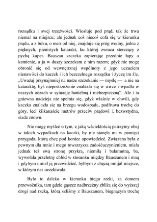 rozsądku i swej trzeźwości. Wiosłuje pod prąd, tak że trwa
niemal na miejscu; ale jednak coś niecoś cofa się w kierunku
prądu, a z boku, o metr od niej, znajduje się próg wodny, jedna z
pięknych, pienistych katarakt, ku której zwraca sterczący z
pychą kuper. Bauszan szczeka zapierając przednie łapy o
kamienie, a ja w duszy szczekam z nim razem; gdyż nie mogę
obronić się od wewnętrznej wspólnoty z jego uczuciem
nienawiści do kaczek i ich bezczelnego rozsądku i życzę im źle.
„Uważaj przynajmniej na nasze szczekanie — myślę — a nie na
kataraktę, byś niepostrzeżenie znalazła się w wirze i wpadła w
naszych oczach w sytuację haniebną i niebezpieczną”. Ale i ta
gniewna nadzieja nie spełnia się, gdyż właśnie w chwili, gdy
kaczka znalazła się na brzegu wodospadu, podfruwa trochę do
góry, leci kilkanaście metrów przeciw prądowi i, bezwstydna,
siada znowu.
Nie mogę myśleć o tym, z jaką wściekłością patrzymy obaj
w takich wypadkach na kaczki, by nie stanęła mi w pamięci
przygoda, którą chcę pod koniec opowiedzieć. Związana była z
pewnym dla mnie i mego towarzysza zadośćuczynieniem, miała
jednak też swą stronę przykrą, niemiłą i bałamutną, ba,
wywołała przelotny chłód w stosunku między Bauszanem i mną
i gdybym umiał ją przewidzieć, byłbym z chęcią omijał miejsce,
w którym nas oczekiwała.
Było to daleko w kierunku biegu rzeki, za domem
przewoźnika, tam gdzie gąszcz nadbrzeżny zbliża się do wyższej
drogi nad rzeką, którą szliśmy z Bauszanem, biegnącym trochę
 