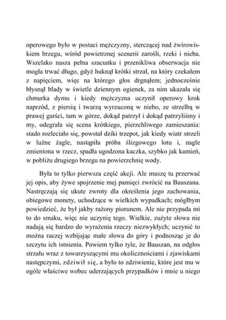 operowego było w postaci mężczyzny, sterczącej nad żwirowis-
kiem brzegu, wśród powietrznej scenerii zarośli, rzeki i nieba.
Wszelako nasza pełna szacunku i przenikliwa obserwacja nie
mogła trwać długo, gdyż huknął krótki strzał, na który czekałem
z napięciem, więc na którego głos drgnąłem; jednocześnie
błysnął blady w świetle dziennym ogienek, za nim ukazała się
chmurka dymu i kiedy mężczyzna uczynił operowy krok
naprzód, z piersią i twarzą wyrzuconą w niebo, ze strzelbą w
prawej garści, tam w górze, dokąd patrzył i dokąd patrzyliśmy i
my, odegrała się scena krótkiego, pierzchliwego zamieszania:
stado rozleciało się, powstał dziki trzepot, jak kiedy wiatr strzeli
w luźne żagle, nastąpiła próba ślizgowego lotu i, nagle
zmieniona w rzecz, spadła ugodzona kaczka, szybko jak kamień,
w pobliżu drugiego brzegu na powierzchnię wody.
Była to tylko pierwsza część akcji. Ale muszę tu przerwać
jej opis, aby żywe spojrzenie mej pamięci zwrócić na Bauszana.
Nastręczają się ukute zwroty dla określenia jego zachowania,
obiegowe monety, uchodzące w wielkich wypadkach; mógłbym
powiedzieć, że był jakby rażony piorunem. Ale nie przypada mi
to do smaku, więc nie uczynię tego. Wielkie, zużyte słowa nie
nadają się bardzo do wyrażenia rzeczy niezwykłych; uczynić to
można raczej wzbijając małe słowa do góry i podnosząc je do
szczytu ich istnienia. Powiem tylko tyle, że Bauszan, na odgłos
strzału wraz z towarzyszącymi mu okolicznościami i zjawiskami
następczymi, zdziwił się, a było to zdziwienie, które jest mu w
ogóle właściwe wobec uderzających przypadków i mnie u niego
 
