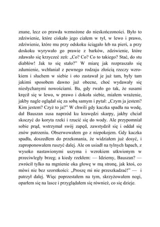 znane, lecz co prawda wzmożone do nieskończoności. Było to
zdziwienie, które ciskało jego ciałem w tył, w lewo i prawo,
zdziwienie, które mu przy odskoku ściągało łeb na pierś, a przy
doskoku wyrywało go prawie z barków, zdziwienie, które
zdawało się krzyczeć zeń: „Co? Co? Co to takiego? Stać, do stu
diabłów! Jak to się stało?” W miarę jak rozpraszało się
zdumienie, wchłaniał z pewnego rodzaju złością rzeczy wzro-
kiem i słuchem w siebie i oto zastawał je już tam, były tam
jakimś sposobem dawno już obecne, choć wydawały się
niesłychanymi nowościami. Ba, gdy rwało go tak, że susami
kręcił się w lewo, w prawo i dokoła siebie, miałem wrażenie,
jakby nagle oglądał się za sobą samym i pytał: „Czym ja jestem?
Kim jestem? Czyż to ja?” W chwili gdy kaczka spadła na wodę,
dał Bauszan susa naprzód ku krawędzi skarpy, jakby chciał
skoczyć do koryta rzeki i rzucić się do wody. Ale przypomniał
sobie prąd, wstrzymał swój zapęd, zawstydził się i oddał się
znów patrzeniu. Obserwowałem go z niepokojem. Gdy kaczka
spadła, doszedłem do przekonania, że widziałem już dosyć, i
zaproponowałem ruszyć dalej. Ale on usiadł na tylnych łapach, z
wysoko nastawionymi uszyma i wzrokiem utkwionym w
przeciwległy brzeg; a kiedy rzekłem: — Idziemy, Bauszan? —
zwrócił tylko na mgnienie oka głowę w mą stronę, jak ktoś, co
mówi nie bez szorstkości: „Proszę mi nie przeszkadzać!” — i
patrzył dalej. Więc poprzestałem na tym, skrzyżowałem nogi,
oparłem się na lasce i przyglądałem się również, co się dzieje.
 