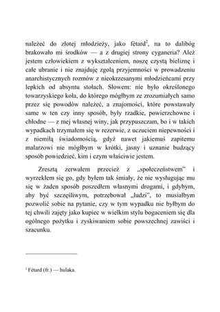 należeć do złotej młodzieży, jako fétard2
, na to dalibóg
brakowało mi środków — a z drugiej strony cyganeria? Ależ
jestem człowiekiem z wykształceniem, noszę czystą bieliznę i
całe ubranie i nie znajduję zgolą przyjemności w prowadzeniu
anarchistycznych rozmów z nieokrzesanymi młodzieńcami przy
lepkich od absyntu stołach. Słowem: nie było określonego
towarzyskiego koła, do którego mógłbym ze zrozumiałych samo
przez się powodów należeć, a znajomości, które powstawały
same w ten czy inny sposób, były rzadkie, powierzchowne i
chłodne — z mej własnej winy, jak przypuszczam, bo i w takich
wypadkach trzymałem się w rezerwie, z uczuciem niepewności i
z niemiłą świadomością, gdyż nawet jakiemuś zapitemu
malarzowi nie mógłbym w krótki, jasny i uznanie budzący
sposób powiedzieć, kim i czym właściwie jestem.
Zresztą zerwałem przecież z „społeczeństwem” i
wyrzekłem się go, gdy byłem tak śmiały, że nie wysługując mu
się w żaden sposób poszedłem własnymi drogami, i gdybym,
aby być szczęśliwym, potrzebował „ludzi”, to musiałbym
pozwolić sobie na pytanie, czy w tym wypadku nie byłbym do
tej chwili zajęty jako kupiec w wielkim stylu bogaceniem się dla
ogólnego pożytku i zyskiwaniem sobie powszechnej zawiści i
szacunku.
2
Fétard (fr.) — hulaka.
 