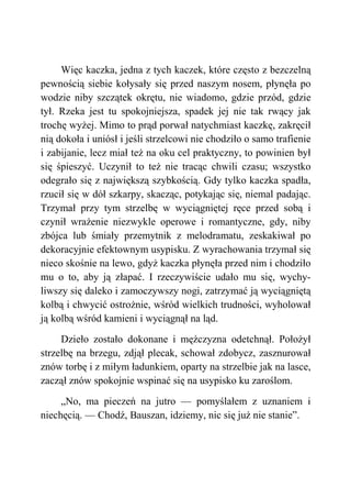 Więc kaczka, jedna z tych kaczek, które często z bezczelną
pewnością siebie kołysały się przed naszym nosem, płynęła po
wodzie niby szczątek okrętu, nie wiadomo, gdzie przód, gdzie
tył. Rzeka jest tu spokojniejsza, spadek jej nie tak rwący jak
trochę wyżej. Mimo to prąd porwał natychmiast kaczkę, zakręcił
nią dokoła i uniósł i jeśli strzelcowi nie chodziło o samo trafienie
i zabijanie, lecz miał też na oku cel praktyczny, to powinien był
się śpieszyć. Uczynił to też nie tracąc chwili czasu; wszystko
odegrało się z największą szybkością. Gdy tylko kaczka spadła,
rzucił się w dół szkarpy, skacząc, potykając się, niemal padając.
Trzymał przy tym strzelbę w wyciągniętej ręce przed sobą i
czynił wrażenie niezwykle operowe i romantyczne, gdy, niby
zbójca lub śmiały przemytnik z melodramatu, zeskakiwał po
dekoracyjnie efektownym usypisku. Z wyrachowania trzymał się
nieco skośnie na lewo, gdyż kaczka płynęła przed nim i chodziło
mu o to, aby ją złapać. I rzeczywiście udało mu się, wychy-
liwszy się daleko i zamoczywszy nogi, zatrzymać ją wyciągniętą
kolbą i chwycić ostrożnie, wśród wielkich trudności, wyholował
ją kolbą wśród kamieni i wyciągnął na ląd.
Dzieło zostało dokonane i mężczyzna odetchnął. Położył
strzelbę na brzegu, zdjął plecak, schował zdobycz, zasznurował
znów torbę i z miłym ładunkiem, oparty na strzelbie jak na lasce,
zaczął znów spokojnie wspinać się na usypisko ku zaroślom.
„No, ma pieczeń na jutro — pomyślałem z uznaniem i
niechęcią. — Chodź, Bauszan, idziemy, nic się już nie stanie”.
 