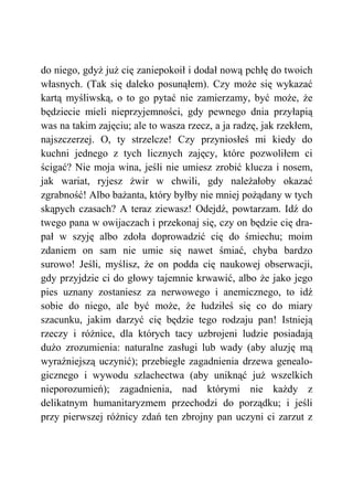 do niego, gdyż już cię zaniepokoił i dodał nową pchłę do twoich
własnych. (Tak się daleko posunąłem). Czy może się wykazać
kartą myśliwską, o to go pytać nie zamierzamy, być może, że
będziecie mieli nieprzyjemności, gdy pewnego dnia przyłapią
was na takim zajęciu; ale to wasza rzecz, a ja radzę, jak rzekłem,
najszczerzej. O, ty strzelcze! Czy przyniosłeś mi kiedy do
kuchni jednego z tych licznych zajęcy, które pozwoliłem ci
ścigać? Nie moja wina, jeśli nie umiesz zrobić klucza i nosem,
jak wariat, ryjesz żwir w chwili, gdy należałoby okazać
zgrabność! Albo bażanta, który byłby nie mniej pożądany w tych
skąpych czasach? A teraz ziewasz! Odejdź, powtarzam. Idź do
twego pana w owijaczach i przekonaj się, czy on będzie cię dra-
pał w szyję albo zdoła doprowadzić cię do śmiechu; moim
zdaniem on sam nie umie się nawet śmiać, chyba bardzo
surowo! Jeśli, myślisz, że on podda cię naukowej obserwacji,
gdy przyjdzie ci do głowy tajemnie krwawić, albo że jako jego
pies uznany zostaniesz za nerwowego i anemicznego, to idź
sobie do niego, ale być może, że łudziłeś się co do miary
szacunku, jakim darzyć cię będzie tego rodzaju pan! Istnieją
rzeczy i różnice, dla których tacy uzbrojeni ludzie posiadają
dużo zrozumienia: naturalne zasługi lub wady (aby aluzję mą
wyraźniejszą uczynić); przebiegłe zagadnienia drzewa genealo-
gicznego i wywodu szlachectwa (aby uniknąć już wszelkich
nieporozumień); zagadnienia, nad którymi nie każdy z
delikatnym humanitaryzmem przechodzi do porządku; i jeśli
przy pierwszej różnicy zdań ten zbrojny pan uczyni ci zarzut z
 