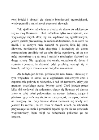 twej bródki i obrzuci cię niemile brzmiącymi przezwiskami,
wtedy pomyśl o mnie i mych obecnych słowach.
Tak zjadliwie mówiłem w drodze do domu do wlokącego
się za mną Bauszana i choć mówiłem tylko wewnętrznie, nie
wygłaszając swych słów, by nie wydawać się egzaltowanym,
jestem jednak przekonany, że rozumiał dokładnie, co miałem na
myśli, i w każdym razie nadążał za główną linią jej toku.
Słowem, poróżnienie było dogłębne i doszedłszy do domu
zatrzasnąłem umyślnie tuż za sobą furtkę ogrodową, tak że nie
mógł przemknąć się za mną i musiał z rozbiegiem skoczyć na
drugą stronę. Nie oglądając się wcale, wszedłem do domu i
słyszałem jeszcze, że skomlał, gdyż przełażąc uderzył się w
brzuch, nad czym ironicznie wzruszyłem ramionami.
Ale to było już dawno, przeszło pół roku temu, i stało się w
tym względzie to samo, co z wypadkiem klinicznym: czas i
zapomnienie pokryły to wszystko, a nad ich namułem, który jest
gruntom wszelkiego życia, żyjemy dalej. Choć jeszcze przez
kilka dni wydawał się zadumany, cieszy się Bauszan od dawna
znów w całej pełni polowaniem na myszy, bażanty, zające i
ptactwo i gdy wrócimy do domu, zaczyna już, na zapas, czekać
na następny raz. Przy bramie domu zwracam się wtedy raz
jeszcze ku niemu i na ten znak w dwóch susach po schodach
przyskakuje ku mnie i przednimi łapami opiera się na drzwiach
wyprostowany, bym mógł na pożegnanie poklepać go po
łopatce.
 