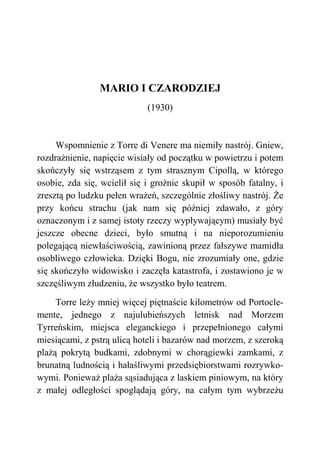 MARIO I CZARODZIEJ
(1930)
Wspomnienie z Torre di Venere ma niemiły nastrój. Gniew,
rozdrażnienie, napięcie wisiały od początku w powietrzu i potem
skończyły się wstrząsem z tym strasznym Cipollą, w którego
osobie, zda się, wcielił się i groźnie skupił w sposób fatalny, i
zresztą po ludzku pełen wrażeń, szczególnie złośliwy nastrój. Że
przy końcu strachu (jak nam się później zdawało, z góry
oznaczonym i z samej istoty rzeczy wypływającym) musiały być
jeszcze obecne dzieci, było smutną i na nieporozumieniu
polegającą niewłaściwością, zawinioną przez fałszywe mamidła
osobliwego człowieka. Dzięki Bogu, nie zrozumiały one, gdzie
się skończyło widowisko i zaczęła katastrofa, i zostawiono je w
szczęśliwym złudzeniu, że wszystko było teatrem.
Torre leży mniej więcej piętnaście kilometrów od Portocle-
mente, jednego z najulubieńszych letnisk nad Morzem
Tyrreńskim, miejsca eleganckiego i przepełnionego całymi
miesiącami, z pstrą ulicą hoteli i bazarów nad morzem, z szeroką
plażą pokrytą budkami, zdobnymi w chorągiewki zamkami, z
brunatną ludnością i hałaśliwymi przedsiębiorstwami rozrywko-
wymi. Ponieważ plaża sąsiadująca z laskiem piniowym, na który
z małej odległości spoglądają góry, na całym tym wybrzeżu
 