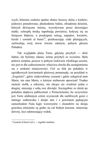 wych, któremu szalenie upalne słońce łuszczy skórę z karków;
jaskrawo pomalowane, płaskodenne łodzie, obsadzone dziećmi,
których dźwięczne imiona, wywoływane przez dozorujące
matki, ochrypłą troską napełniają powietrze, kołyszą się na
lśniącym błękicie, a przekupnie ostryg, napojów, kwiatów,
korali i cornetti al burro19
, przekraczając ciała plażujących,
zachwalają swój towar równie zdartym, pełnym głosem
Południa.
Tak wyglądała plaża Torre, gdyśmy przybyli — dość
ładnie, ale byliśmy zdania, żeśmy przybyli za wcześnie. Była
połowa sierpnia, jeszcze w pełnym rozkwicie włoskiego sezonu;
nie jest to dla cudzoziemców właściwa chwila dla zaznajomienia
się z urokami miejscowości. Cóż za tłok po południu w
ogródkowych kawiarniach plażowej promenady, na przykład w
„Esquisito”, gdzie siadywaliśmy czasami i gdzie usługiwał nam
Mario, ten sam Mario, o którym niebawem opowiem! Trudno
znaleźć stolik, a orkiestry, nie chcące nic wiedzieć jedna o
drugiej, mieszają z sobą swe dźwięki. Szczególnie co dzień po
południu dopływa publiczność z Portoclemente; bo oczywiście
jest Torre ulubionym celem wycieczek dla ruchliwych gości z
tamtego uzdrowiska i dzięki tam i z powrotem pędzącym
samochodom Fiata kępy wawrzynów i oleandrów na skraju
gościńca ośnieżone są grubo na cal białym kurzem, stanowiąc
dziwny, lecz odstraszający widok.
19
Cornetti al burro (wł.) — rogaliki maślane.
 